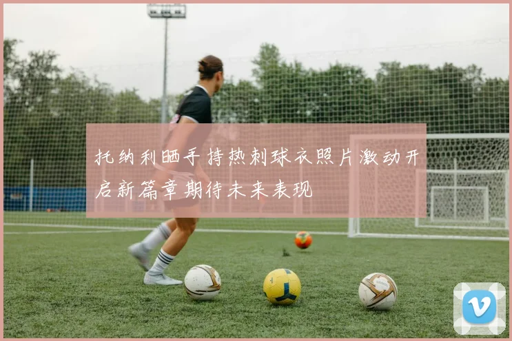 托纳利晒手持热刺球衣照片激动开启新篇章期待未来表现