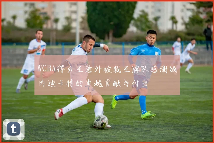 WCBA得分王意外被裁王牌队感谢钱内迪卡特的卓越贡献与付出