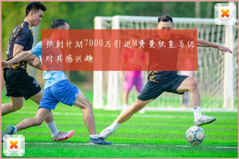 热刺计划7000万引进M费曼联皇马仍对其感兴趣