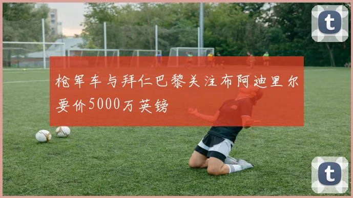枪军车与拜仁巴黎关注布阿迪里尔要价5000万英镑