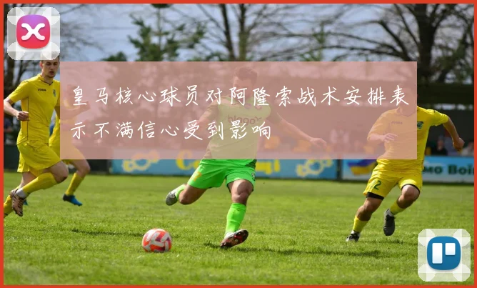 皇马核心球员对阿隆索战术安排表示不满信心受到影响