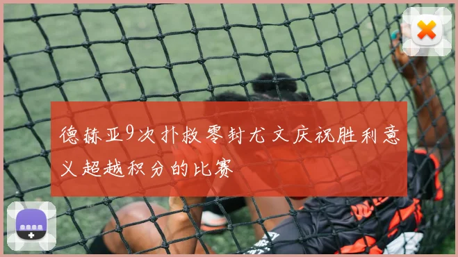 德赫亚9次扑救零封尤文庆祝胜利意义超越积分的比赛