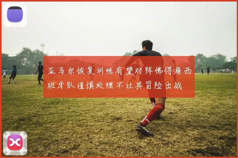 亚马尔恢复训练有望对阵佛得角西班牙队谨慎处理不让其冒险出战