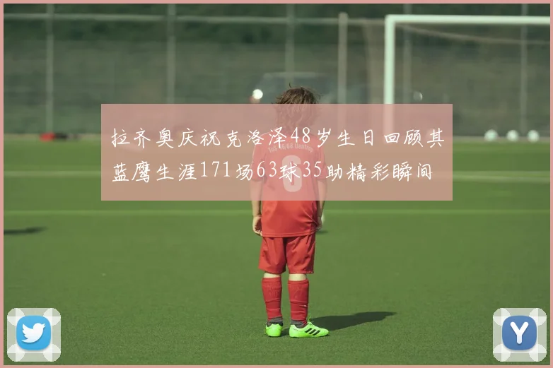 拉齐奥庆祝克洛泽48岁生日回顾其蓝鹰生涯171场63球35助精彩瞬间
