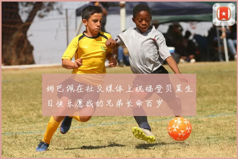 姆巴佩在社交媒体上祝福登贝莱生日快乐愿我的兄弟长命百岁