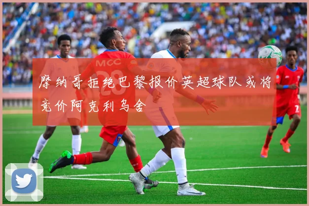 摩纳哥拒绝巴黎报价英超球队或将竞价阿克利乌舍