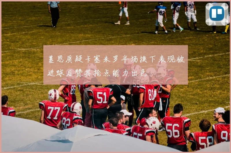 基恩质疑卡塞米罗半场换下表现被进球后赞其抢点能力出色