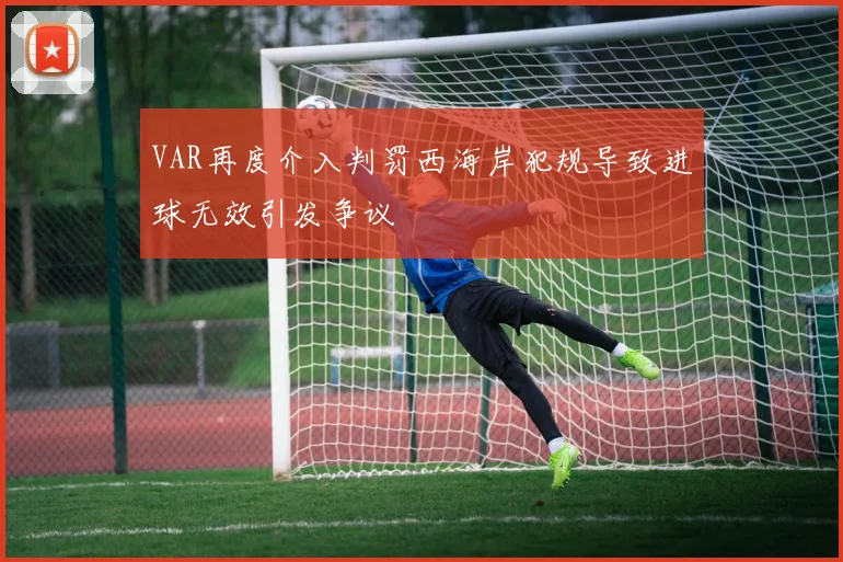 VAR再度介入判罚西海岸犯规导致进球无效引发争议