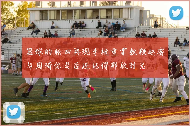 篮球的轮回再现李楠重掌教鞭赵睿与周琦你是否还记得那段时光