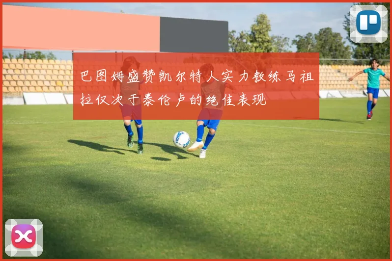 巴图姆盛赞凯尔特人实力教练马祖拉仅次于泰伦卢的绝佳表现