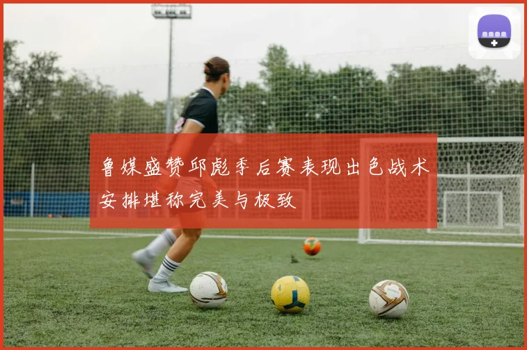 鲁媒盛赞邱彪季后赛表现出色战术安排堪称完美与极致
