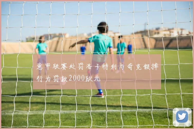意甲联赛处罚洛卡特利与奇克假摔行为罚款2000欧元
