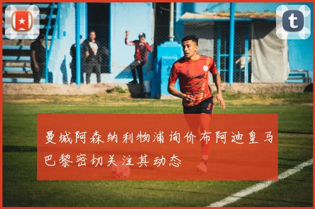 曼城阿森纳利物浦询价布阿迪皇马巴黎密切关注其动态