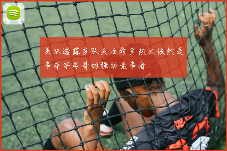 美记透露多队关注希罗热火依然是争夺字母哥的强劲竞争者