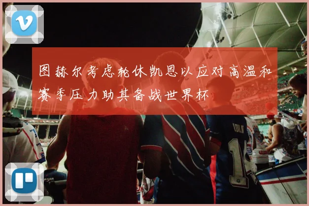 图赫尔考虑轮休凯恩以应对高温和赛季压力助其备战世界杯