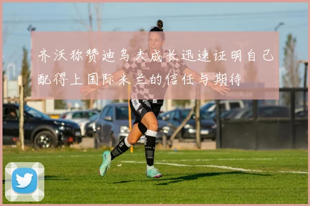 齐沃称赞迪乌夫成长迅速证明自己配得上国际米兰的信任与期待