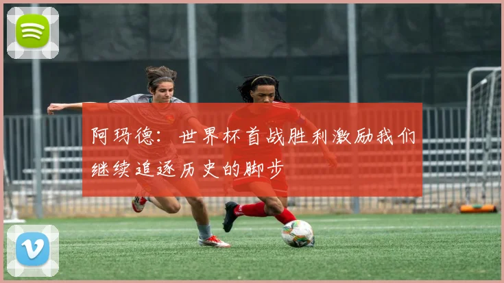 阿玛德：世界杯首战胜利激励我们继续追逐历史的脚步