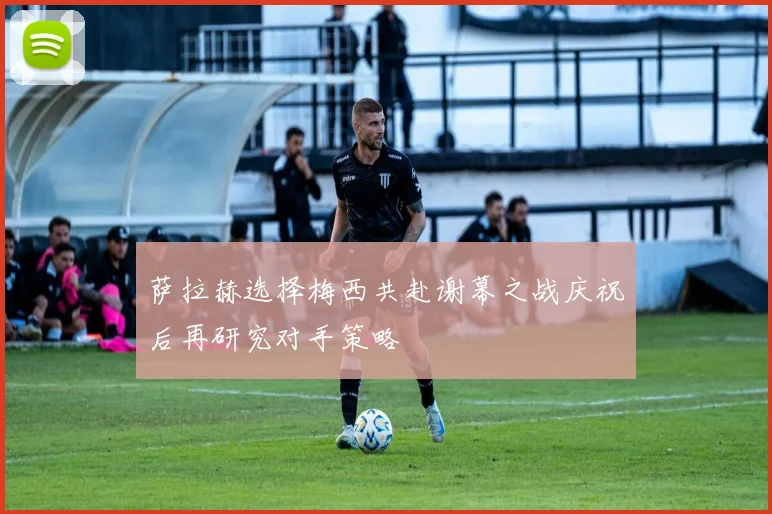 萨拉赫选择梅西共赴谢幕之战庆祝后再研究对手策略
