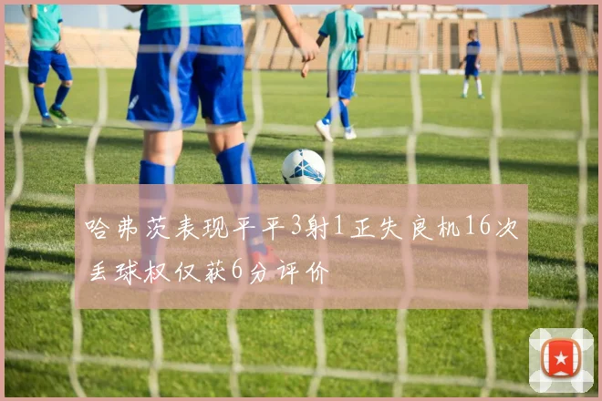 哈弗茨表现平平3射1正失良机16次丢球权仅获6分评价