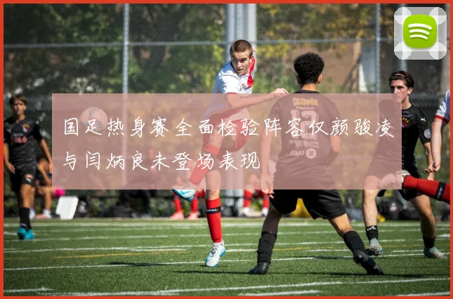 国足热身赛全面检验阵容仅颜骏凌与闫炳良未登场表现