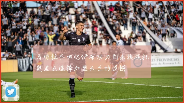 马特拉齐回忆伊布助力国米换埃托奥差点选择加盟米兰的遗憾