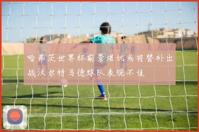 哈弗茨世界杯前景堪忧或将替补出战沃尔特马德球队表现不佳
