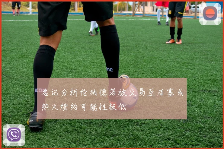 名记分析伦纳德若被交易至活塞或热火续约可能性极低