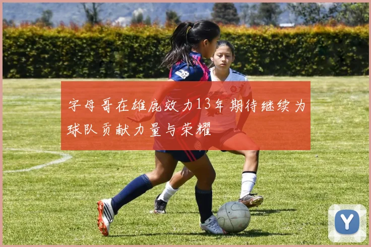 字母哥在雄鹿效力13年期待继续为球队贡献力量与荣耀