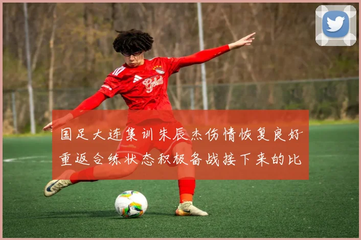 国足大连集训朱辰杰伤情恢复良好重返合练状态积极备战接下来的比赛
