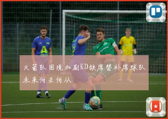 火箭队困境加剧KD缺席替补席球队未来何去何从