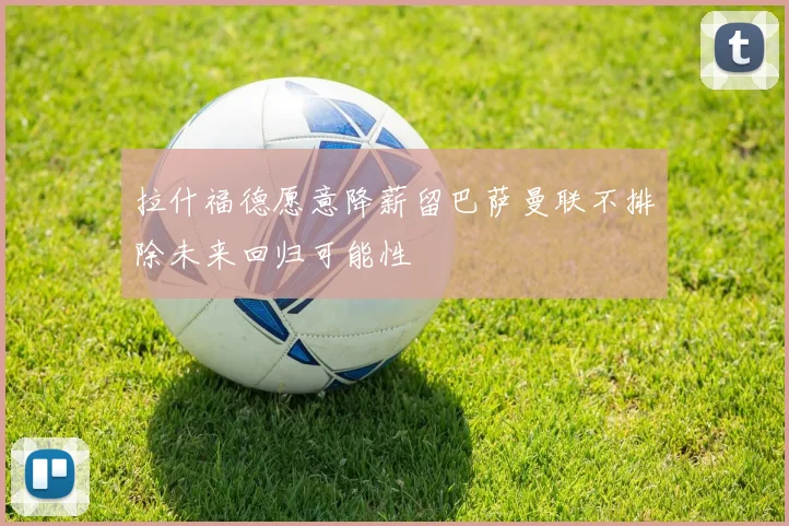拉什福德愿意降薪留巴萨曼联不排除未来回归可能性