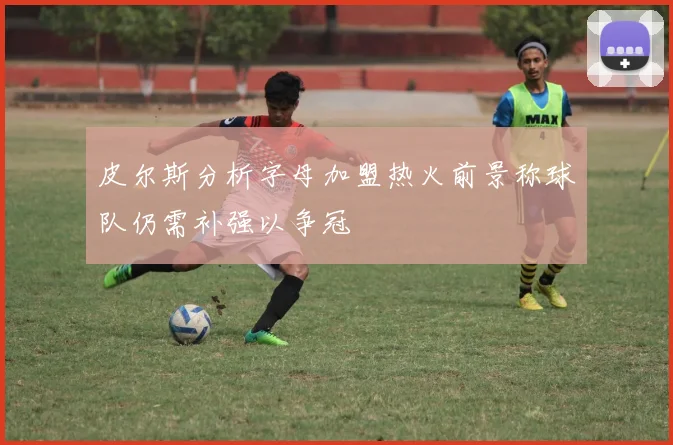 皮尔斯分析字母加盟热火前景称球队仍需补强以争冠