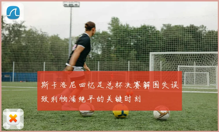 斯卡洛尼回忆足总杯决赛解围失误致利物浦绝平的关键时刻