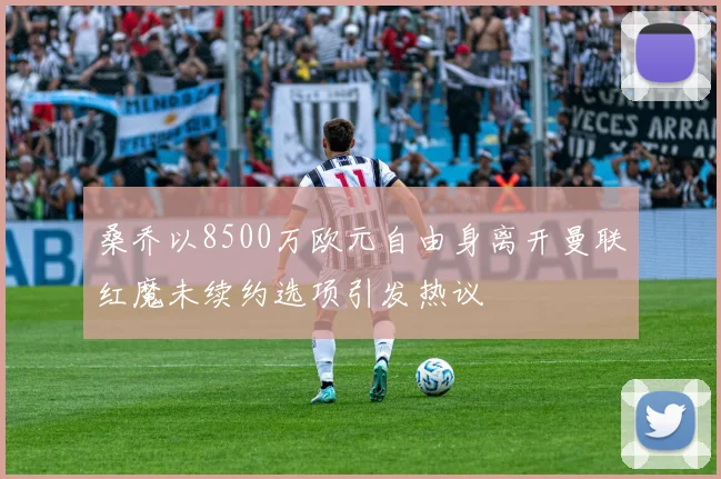 桑乔以8500万欧元自由身离开曼联红魔未续约选项引发热议