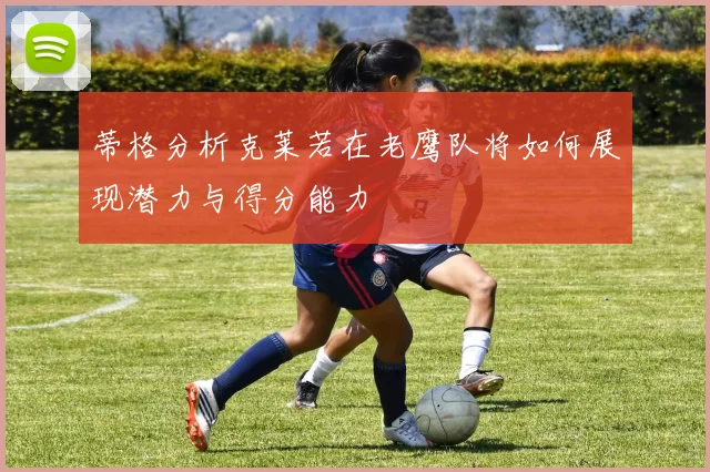 蒂格分析克莱若在老鹰队将如何展现潜力与得分能力